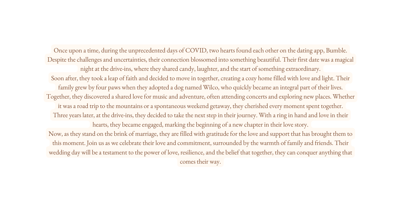 Once upon a time during the unprecedented days of COVID two hearts found each other on the dating app Bumble Despite the challenges and uncertainties their connection blossomed into something beautiful Their first date was a magical night at the drive ins where they shared candy laughter and the start of something extraordinary Soon after they took a leap of faith and decided to move in together creating a cozy home filled with love and light Their family grew by four paws when they adopted a dog named Wilco who quickly became an integral part of their lives Together they discovered a shared love for music and adventure often attending concerts and exploring new places Whether it was a road trip to the mountains or a spontaneous weekend getaway they cherished every moment spent together Three years later at the drive ins they decided to take the next step in their journey With a ring in hand and love in their hearts they became engaged marking the beginning of a new chapter in their love story Now as they stand on the brink of marriage they are filled with gratitude for the love and support that has brought them to this moment Join us as we celebrate their love and commitment surrounded by the warmth of family and friends Their wedding day will be a testament to the power of love resilience and the belief that together they can conquer anything that comes their way